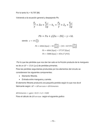 - 73 -
Por lo tanto hL= 16,797 [M]
Volviendo a la ecuación general y despejando Pb:
siendo:
Por lo que las pérdidas que nos dan tan solo en la fricción producto de la manguera
es de un ] de perdidas primarias.
Para las perdidas segundarias producidas por los elementos del circuito se
consideraran los siguientes componentes:
Elemento filtrante.
Entrada entre manguera y carrete.
El elemento filtrante producirá una pequeña perdida según lo que nos da el
fabricante según:
Para el cálculo de según el siguiente grafico
 