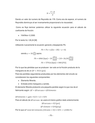 - 75 -
Dando un valor de numero de Reynolds de 178. Como era de esperar, el numero de
Reynolds disminuye al ser inversamente proporcional a la viscosidad.
Como es flujo laminar podemos utilizar la siguiente ecuación para el cálculo de
coeficiente de fricción:
f:64/Nre= 0,3595
Por lo tanto hL= 26,24 [M]
Utilizando nuevamente la ecuación general y despejando Pb:
siendo aprox.
Por lo que las pérdidas que se producen tan solo en la fricción producto de la
manguera es de un ]
Para las perdidas segundarias producidas por los elementos del circuito se
consideraran los siguientes componentes:
Elemento filtrante.
Entrada entre manguera y carrete.
El elemento filtrante producirá una pequeña perdida según lo que nos da el
fabricante según:
Para el cálculo de se usara el mismo grafico dado anteriormente:
Por lo que
 