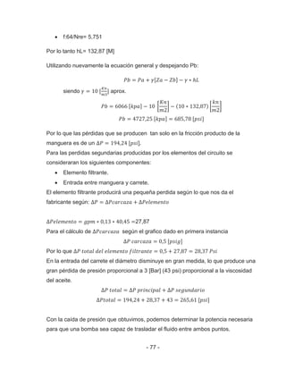 - 77 -
f:64/Nre= 5,751
Por lo tanto hL= 132,87 [M]
Utilizando nuevamente la ecuación general y despejando Pb:
siendo aprox.
Por lo que las pérdidas que se producen tan solo en la fricción producto de la
manguera es de un ].
Para las perdidas segundarias producidas por los elementos del circuito se
consideraran los siguientes componentes:
Elemento filtrante.
Entrada entre manguera y carrete.
El elemento filtrante producirá una pequeña perdida según lo que nos da el
fabricante según:
27,87
Para el cálculo de según el grafico dado en primera instancia
Por lo que
En la entrada del carrete el diámetro disminuye en gran medida, lo que produce una
gran pérdida de presión proporcional a 3 [Bar] (43 psi) proporcional a la viscosidad
del aceite.
Con la caída de presión que obtuvimos, podemos determinar la potencia necesaria
para que una bomba sea capaz de trasladar el fluido entre ambos puntos.
 
