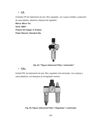 - 85 -
F.R.
Unidades FR de tratamiento de aire, filtro regulador, con cuerpo metálico, protección
de vaso plástico, desarme y bloqueo de regulador.
Marca: Micro Tec
Serie: QBS1
Presión de trabajo: 0-10 [bar]
Poder filtrante: Standard 40
Fig. 44: "Figura referencial Filtro + lubricador"
F.R.L
Unidad FRL de tratamiento de aire, filtro, regulador mas lubricador, con cuerpos y
vasos plásticos, con bloqueos en el regulador vertical.
Fig. 45: Figura referencial Filtro + Regulador + Lubricador
 