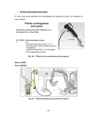 - 87 -
Pistola dispensadora para grasa
En este caso para satisfacer las necesidades de engrase al punto, se escogerá la
marca DINSI
Fig. 46 : "Pistola con cuenta gramos para grasa"
Marca: DINSI
Serie: 66899C
Fig. 47: "Aplicación grasa al punto de un barril"
 