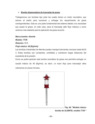 - 88 -
Bomba dispensadora de trasvasije de grasa
Trabajaremos con bombas tipo pisto las cuales tienen un motor neumático, que
activan el pistón para succionar y entregar los requerimiento de grasa
correspondientes. Esta es una parte fundamental del sistema debido a la viscosidad
que posee la grasa, en este caso, para el trasvasije (alto flujo másico) y como
veremos más adelante para la aplicación de grasa al punto.
Marca bomba: Alemite
Modelo: 7736
Relación: 11:1
Flujo másico: 40 [Kg/min]
Las bombas industriales de Alemite pueden manejar lubricantes viscosos hasta NLGI
3. Estas bombas son constantes, confiables y mantienen largas distancias del
excedente de la presión.
Como se podrá apreciar esta bomba neumática de grasa nos permitirá entregar un
caudal másico de 40 [Kg/min], es decir, un buen flujo para trasvasijar altos
volúmenes en pocos minutos.
Fig. 48: "Modelo clásico
bomba de ALEMITE, modelo 7736 "
F
 