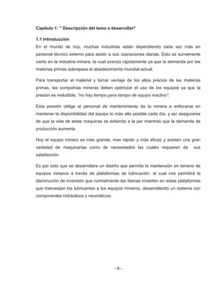 - 9 -
Capitulo 1: " Descripción del tema a desarrollar"
1.1 Introducción
En el mundo de hoy, muchas industrias están dependiendo cada vez más en
personal técnico externo para asistir a sus operaciones diarias. Esto es sumamente
cierto en la industria minera, la cual avanza rápidamente ya que la demanda por las
materias primas sobrepasa el abastecimiento mundial actual.
Para transportar el material y tomar ventaja de los altos precios de las materias
primas, las compañías mineras deben optimizar el uso de los equipos ya que la
presión es ineludible, "no hay tiempo para tiempo de equipo inactivo".
Esta presión obliga al personal de mantenimiento de la minera a enfocarse en
mantener la disponibilidad del equipo lo más alto posible cada día, y así asegurarse
de que la vida de estas maquinas se extienda a la par mientras que la demanda de
producción aumenta.
Hoy el equipo minero es más grande, mas rápido y más eficaz y existen una gran
variedad de maquinarias como de necesidades las cuales requieren de sus
satisfacción.
Es por esto que se desarrollara un diseño que permita la mantención en terreno de
equipos mineros a través de plataformas de lubricación, el cual nos permitirá la
disminución de inversión que normalmente las faenas invierten en estas plataformas
que trasvasijan los lubricantes a los equipos mineros, desarrollando un sistema con
componentes hidráulicos y neumáticos.
 