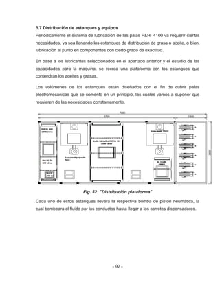 - 92 -
5.7 Distribución de estanques y equipos
Periódicamente el sistema de lubricación de las palas P&H 4100 va requerir ciertas
necesidades, ya sea llenando los estanques de distribución de grasa o aceite, o bien,
lubricación al punto en componentes con cierto grado de exactitud.
En base a los lubricantes seleccionados en el apartado anterior y el estudio de las
capacidades para la maquina, se recrea una plataforma con los estanques que
contendrán los aceites y grasas.
Los volúmenes de los estanques están diseñados con el fin de cubrir palas
electromecánicas que se comento en un principio, las cuales vamos a suponer que
requieren de las necesidades constantemente.
Fig. 52: "Distribución plataforma"
Cada uno de estos estanques llevara la respectiva bomba de pistón neumática, la
cual bombeara el fluido por los conductos hasta llegar a los carretes dispensadores.
 