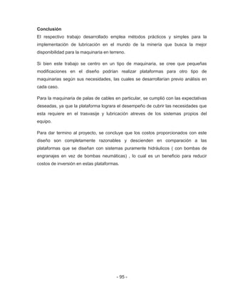 - 95 -
Conclusión
El respectivo trabajo desarrollado emplea métodos prácticos y simples para la
implementación de lubricación en el mundo de la minería que busca la mejor
disponibilidad para la maquinaria en terreno.
Si bien este trabajo se centro en un tipo de maquinaria, se cree que pequeñas
modificaciones en el diseño podrían realizar plataformas para otro tipo de
maquinarias según sus necesidades, las cuales se desarrollarían previo análisis en
cada caso.
Para la maquinaria de palas de cables en particular, se cumplió con las expectativas
deseadas, ya que la plataforma lograra el desempeño de cubrir las necesidades que
esta requiere en el trasvasije y lubricación atreves de los sistemas propios del
equipo.
Para dar termino al proyecto, se concluye que los costos proporcionados con este
diseño son completamente razonables y descienden en comparación a las
plataformas que se diseñan con sistemas puramente hidráulicos ( con bombas de
engranajes en vez de bombas neumáticas) , lo cual es un beneficio para reducir
costos de inversión en estas plataformas.
 