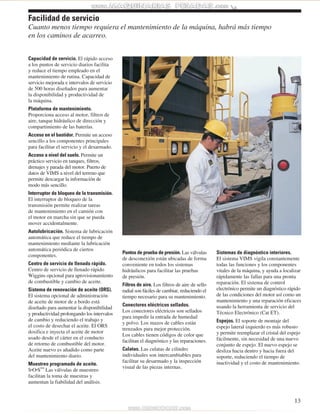 13 
Facilidad de servicio 
Cuanto menos tiempo requiera el mantenimiento de la máquina, habrá más tiempo 
en los caminos de acarreo. 
Capacidad de servicio. El rápido acceso 
a los puntos de servicio diarios facilita 
y reduce el tiempo empleado en el 
mantenimiento de rutina. Capacidad de 
servicio mejorada e intervalos de servicio 
de 500 horas diseñados para aumentar 
la disponibilidad y productividad de 
la máquina. 
Plataforma de mantenimiento. 
Proporciona acceso al motor, filtros de 
aire, tanque hidráulico de dirección y 
compartimiento de las baterías. 
Acceso en el bastidor. Permite un acceso 
sencillo a los componentes principales 
para facilitar el servicio y el desarmado. 
Acceso a nivel del suelo. Permite un 
práctico servicio en tanques, filtros, 
drenajes y parada del motor. Puerto de 
datos de VIMS a nivel del terreno que 
permite descargar la información de 
modo más sencillo. 
Interruptor de bloqueo de la transmisión. 
El interruptor de bloqueo de la 
transmisión permite realizar tareas 
de mantenimiento en el camión con 
el motor en marcha sin que se pueda 
mover accidentalmente. 
Autolubricación. Sistema de lubricación 
automática que reduce el tiempo de 
mantenimiento mediante la lubricación 
automática periódica de ciertos 
componentes. 
Centro de servicio de llenado rápido. 
Centro de servicio de llenado rápido 
Wiggins opcional para aprovisionamiento 
de combustible y cambio de aceite. 
Sistema de renovación de aceite (ORS). 
El sistema opcional de administración 
de aceite de motor de a bordo está 
diseñado para aumentar la disponibilidad 
y productividad prolongando los intervalos 
de cambio y reduciendo el trabajo y 
el costo de desechar el aceite. El ORS 
dosifica e inyecta el aceite de motor 
usado desde el cárter en el conducto 
de retorno de combustible del motor. 
Aceite nuevo es añadido como parte 
del mantenimiento diario. 
Muestreo programado de aceite. 
S•O•SSM Las válvulas de muestreo 
facilitan la toma de muestras y 
aumentan la fiabilidad del análisis. 
Puntos de prueba de presión. Las válvulas 
de desconexión están ubicadas de forma 
conveniente en todos los sistemas 
hidráulicos para facilitar las pruebas 
de presión. 
Filtros de aire. Los filtros de aire de sello 
radial son fáciles de cambiar, reduciendo el 
tiempo necesario para su mantenimiento. 
Conectores eléctricos sellados. 
Los conectores eléctricos son sellados 
para impedir la entrada de humedad 
y polvo. Los mazos de cables están 
trenzados para mejor protección. 
Los cables tienen códigos de color que 
facilitan el diagnóstico y las reparaciones. 
Culatas. Las culatas de cilindro 
individuales son intercambiables para 
facilitar su desarmado y la inspección 
visual de las piezas internas. 
Sistemas de diagnóstico interiores. 
El sistema VIMS vigila constantemente 
todas las funciones y los componentes 
vitales de la máquina, y ayuda a localizar 
rápidamente las fallas para una pronta 
reparación. El sistema de control 
electrónico permite un diagnóstico rápido 
de las condiciones del motor así como un 
mantenimiento y una reparación eficaces 
usando la herramienta de servicio del 
Técnico Electrónico (Cat ET). 
Espejos. El soporte de montaje del 
espejo lateral izquierdo es más robusto 
y permite reemplazar el cristal del espejo 
fácilmente, sin necesidad de una nuevo 
conjunto de espejo. El nuevo espejo se 
desliza hacia dentro y hacia fuera del 
soporte, reduciendo el tiempo de 
inactividad y el costo de mantenimiento. 
 