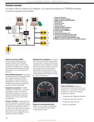 Los datos sobre el estado de la máquina y la carga útil mantienen al 793D funcionando 
a niveles de producción máxima. 
1 2 
Sistema de monitoreo VIMS®. 
Sistema monitor inteligente de la 
máquina diseñado por Caterpillar 
que proporciona datos críticos sobre 
el estado de la máquina y la carga útil 
en tiempo real para mantener el 793D 
funcionando a niveles de producción 
máximos. 
Sistema Monitor Integrado. La presencia 
de sensores ubicados en todos los sistemas 
de la máquina permiten al VIMS 
intercambiar y vigilar información 
rápidamente de todos los sistemas de 
la máquina para lograr una operación 
eficiente y de alto rendimiento. 
Diagnósticos avanzados. El VIMS 
simplifica la localización y resolución 
de problemas, reduce el tiempo de 
inactividad y disminuye los costos de 
operación identificando condiciones 
anómalas antes de que causen daños 
considerables. 
Acceso a los datos. La información de 
control y diagnóstico se almacena en el 
interior hasta que se pueda descargar para 
ser analizada. Se puede tener acceso a 
los datos a través del centro de mensajes, 
transmitirse por una radio opcional o 
descargarse en una computadora para 
obtener un análisis detallado. 
14 
Administración de máquinas. Los técnicos 
de servicio o personal de minas pueden 
descargar datos y generar informes para 
administrar mejor la máquina. Los datos 
pueden usarse para aumentar la eficacia 
de los programas de mantenimiento 
planificados, prolongar al máximo la 
duración de los componentes, aumentar 
la disponibilidad de la máquina y reducir 
los costos de operación. 
Módulo de velocímetro/tacómetro. 
Supervisa tres sistemas: velocidad del 
motor, velocidad de desplazamiento 
e indicador de marchas. 
Grupo de indicadores. Grupo de 
instrumentos de ubicación práctica, que 
mantiene una visualización constante de 
las funciones vitales de la máquina, 
incluidas las siguientes: 
• Temperatura del refrigerante del motor 
• Temperatura del aceite de freno 
• Presión del sistema de aire 
• Nivel de combustible 
Sistema monitor 
4 
3 
1 Grupo de indicadores 
2 Centro de mensajes y teclado 
3 Módulo de Control del Motor ADEM III 
4 CAT Data Link 
5 Alarma de acción 
6 Luz de acción 
7 Luces de carga útil 
8 Pantalla de carga útil (optativa) 
9 Sistema de radio (optativo) 
10 Puerto de datos de (VIMS-PC) 
11 Luz de servicio 
12 Conector de diagnóstico (ET) 
13 Control de frenos integrado (IBC) y módulo 
de control de ventilador de refrigeración 
14 Módulo de control de transmisión/Chasis (TCC) 
15 Módulo de control de análisis de carretera (RAC) (optativo) 
13 
14 
15 
11 
6 
5 
9 
10 12 
7 
8 
 