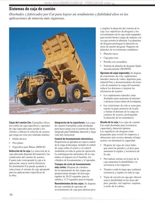 Diseñados y fabricados por Cat para lograr un rendimiento y fiabilidad altos en las 
aplicaciones de minería más rigurosas. 
Cajas del camión Cat. Caterpillar ofrece 
tres estilos de caja específicos y opciones 
de caja especiales para ayudar a los 
clientes a obtener la solución de acarreo 
que tenga un costo por tonelada mínimo. 
• Doble declive 
• Piso plano 
• Específico para Minas (MSD II) 
Selección de la caja. La selección de la 
caja adecuada depende del material y las 
condiciones del camino de acarreo. 
Cuanto más corresponda la caja a la 
aplicación, mayor será la eficiencia. 
Su distribuidor Cat puede ayudarle a 
seleccionar el sistema de caja apropiado 
para las aplicaciones específicas de 
la obra. 
16 
Integración de la caja/chasis. Las cajas 
de camión Caterpillar están diseñadas 
para hacer juego con el sistema de chasis 
integrado para fiabilidad, duración y larga 
vida útil estructural. 
Control de levantamiento electrónico. 
Proporciona al operador un mayor control 
de la carga al descargar, incluido el control 
de carga sobre el centro y el control 
modulado en toda la gama de operación. 
La amortiguación automática de la caja 
reduce el impacto en el bastidor, los 
cilindros de levantamiento y el operador. 
Tiempos de ciclo de levantamiento 
más cortos. Dispone de cilindros 
de levantamiento de dos etapas que 
proporcionan tiempos de descarga 
rápidos de 20,25 segundos para la 
subida y 17,5 segundos para la bajada. 
Revestimientos de las cajas. Se dispone 
de una variedad de opciones de 
revestimientos de caja para ahorrar peso 
y ampliar la duración del sistema de la 
caja. Las superficies de desgaste y los 
revestimientos de la caja están equipados 
para resistir fuertes cargas de impacto a la 
vez que resisten la abrasión. Las planchas 
de desgaste prolongan la duración en 
áreas de mucho desgaste. Paquetes de 
planchas de revestimiento modulares: 
• Plancha suave 
• Caja para roca 
• Parrilla con cremallera 
• Sistema de plancha de desgaste fijado 
mecánicamente (MAWPS) 
Opciones de cajas especiales. Se dispone 
de extensiones de cola, suplementos 
laterales, barras de volteo, depósitos para 
material fino y desmenuzadores de rocas 
a fin de mantener la carga útil nominal, 
reducir los derrames y mejorar las 
eficiencias de acarreo. 
• Los suplementos laterales están 
diseñados para aumentar al máximo 
o alcanzar el peso bruto de la máquina. 
• Las extensiones de cola se usan para 
retener la parte posterior de la pila 
y limitar el derrame de la carga en 
caminos de acarreo, prolongando 
la duración de los neumáticos. 
Diseño de la caja. Las cajas de camión 
Cat están diseñadas para resistencia, 
capacidad y duración óptimas. 
Las superficies de desgaste están 
preparadas para resistir los impactos y 
abrasiones más severos durante el largo 
acarreo sin disminuir la capacidad. 
• Dispone de vigas de cinco lados 
que unen las paredes y el piso para 
aumentar la rigidez y resistencia de 
la caja. 
• Nervaduras anchas en el piso de la 
caja aumentan la durabilidad y la 
resistencia a los impactos. 
• Tirantes a todo lo largo que confieren 
resistencia y rigidez en toda la caja. 
• Vigas de sección en caja que ofrecen 
mayor durabilidad en las áreas del 
piso, paredes, riel superior, esquinas 
y techo de la cabina. 
Sistemas de caja de camión 
 