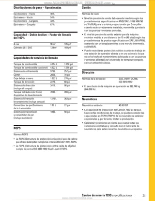 Sonido 
Normas de ruido 
• Nivel de presión de sonido del operador medido según los 
procedimientos especificados en ANSI/SAE J1166 MAY90 
es 76 dB(A) para la cabina proporcionada por Caterpillar 
cuando está correctamente instalada, mantenida y probada 
con las puertas y ventanas cerradas. 
• El nivel de presión de sonido exterior para la máquina 
estándar medido a una distancia de 15 m (49 pies) según los 
procedimientos de prueba especificados en SAE J88 APR95, 
operando con un desplazamiento a una marcha intermedia, 
es 89 dB(A). 
• Puede necesitarse protección auditiva cuando se trabaja en 
una estación de operador abierta o en una cabina (a la que 
no se ha hecho el mantenimiento adecuado o con las puertas 
y ventanas abiertas) por un periodo de tiempo prolongado, 
o en un ambiente ruidoso. 
Dirección 
Normas de la dirección SAE J15111 OCT90, 
ISO 5010:1992 
• El peso bruto de la máquina en operación es 382.749 kg 
(846.000 lb) 
Neumáticos 
Neumático estándar 40.00 R57 
• La capacidad de producción del Camión 793D es tal que, 
bajo ciertas condiciones de trabajo, se pueden exceder las 
capacidades en TKPH (TMPH) de los neumáticos estándar 
u opcionales y, por lo tanto, limitar la producción. 
• Caterpillar recomienda al cliente que evalúe todas las 
condiciones de trabajo y consulte con el fabricante de 
neumáticos para seleccionar los neumáticos apropiados. 
Camión de minería 793D especificaciones 21 
Distribuciones de peso – Aproximadas 
Eje delantero – Vacío 46% 
Eje trasero – Vacío 54% 
Eje delantero – Cargado 33% 
Eje trasero – Cargado 67% 
Capacidad – Doble declive – Factor de llenado 
del 100% 
A ras 96 m3 126 yd3 
Colmado (2:1) SAE 129 m3 169 yd3 
Capacidades de servicio de llenado 
Tanque de combustible 4.354 L 1.150 gal 
Tanque de combustible (opcional) 4.922 L 1.300 gal 
Sistema de enfriamiento 973 L 257 gal 
Cárter 265 L 70 gal 
Caja del eje trasero 1.022 L 270 gal 
Tanque de dirección 227 L 60 gal 
Sistema de dirección 341 L 90 gal 
(incluye el tanque) 
Tanque hidráulico del freno/ 769 L 203 gal 
dispositivo de levantamiento 
Sistema de freno/de 1375 L 363 gal 
levantamiento (incluye tanque) 
Convertidor de par/Sumidero 1.02 L 27 gal 
de la transmisión 
Sistema de transmisión 189 L 50 gal 
y convertidor de par 
(incluye sumidero) 
ROPS 
Normas ROPS 
• La ROPS (Estructura de protección antivuelco) para la cabina 
que ofrece Caterpillar cumple los criterios ISO 3471:1994 ROPS. 
• La FOPS (Estructura de protección contra caída de objetos) 
cumple la norma ISO 3449:1992 Nivel Level II FOPS. 
 