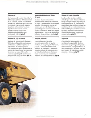 3 
Respaldo al cliente 
Los distribuidores Caterpillar 
proporcionan respaldo sin igual al 
producto, en cualquier parte del mundo. 
Gracias a la mejor disponibilidad de 
repuestos de la industria y una amplia 
gama de opciones de mantenimiento y 
servicio, los distribuidores Cat tienen 
lo que se necesita para mantener las 
máquinas de acarreo productivas. pág. 18 
Sistemas de caja de camión 
Variedad de caja de camión diseñada y 
fabricada por Caterpillar para asegurar 
rendimiento y fiabilidad óptimos en 
aplicaciones de minería rigurosas. 
Los distribuidores de Cat pueden crear un 
sistema de acarreo óptimo para aumentar 
al máximo las cargas útiles de los 
camiones y prolongar la resistencia al 
desgaste de la caja y el camión. pág. 16 
Sistema de frenos Caterpillar 
Los frenos Cat de discos múltiples 
enfriados por aceite ofrecen un frenado 
excepcional que siempre responde y un 
retardo para obtener un rendimiento y 
una productividad máximos en todas las 
condiciones de los caminos de acarreo. 
El Control Integrado del Freno combina 
el control de retardo y tracción en un 
sistema para lograr una eficiencia de 
frenado óptima. pág. 10 
Integración del motor con el tren 
de fuerza 
El enlace de datos Cat combina 
electrónicamente el motor, la transmisión, 
los frenos y la información operativa para 
optimizar el rendimiento general del 
camión. Los datos de diagnóstico 
guardados pueden accederse mediante el 
Técnico Electrónico (Cat ET) para mejorar 
la localización y solución de problemas y 
reducir el tiempo de inactividad. pág. 8 
Estructuras 
Los bastidores de camión Caterpillar® se 
fabrican para optimizar el desplazamiento 
de las cargas de torsión. El acero dulce 
proporciona flexibilidad, larga duración 
y resistencia a las cargas de impacto. 
Las piezas de fundición y las piezas 
forjadas en áreas de alta tensión 
proporcionan una fuerza y una 
durabilidad excepcionales para 
prolongar la vida útil. pág. 7 
Seguridad 
Caterpillar fija la norma en lo que 
se refiere a la seguridad de diseño y 
fabricación de equipos pesados para la 
industria minera. La seguridad no es un 
idea secundaria en Caterpillar, sino una 
parte integral de todos los diseños de 
máquinas y sistemas. pág. 19 
 