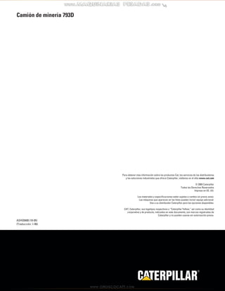 Para obtener más información sobre los productos Cat, los servicios de los distribuidores 
y las soluciones industriales que ofrece Caterpillar, visítenos en el sitio www.cat.com 
© 2005 Caterpillar 
Todos los Derechos Reservados 
Impreso en EE. UU. 
Los materiales y especificaciones están sujetos a cambio sin previo aviso. 
Las máquinas que aparecen en las fotos pueden incluir equipo adicional. 
Vea a su distribuidor Caterpillar para las opciones disponibles. 
CAT, Caterpillar, sus logotipos respectivos y “Caterpillar Yellow,” así como su identidad 
corporativa y de producto, indicados en este documento, son marcas registradas de 
Caterpillar y no pueden usarse sin autorización previa. 
R 
Camión de minería 793D 
ASHQ5600 (10-05) 
(Traducción: 1-06) 
