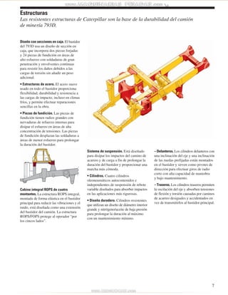Diseño con secciones en caja. El bastidor 
del 793D usa un diseño de sección en 
caja, que incorpora dos piezas forjadas 
y 24 piezas de fundición en áreas de 
alto esfuerzo con soldaduras de gran 
penetración y envolventes continuas 
para resistir los daños debidos a las 
cargas de torsión sin añadir un peso 
adicional. 
• Estructuras de acero. El acero suave 
usado en todo el bastidor proporciona 
flexibilidad, durabilidad y resistencia a 
las cargas de impacto, incluso en climas 
fríos, y permite efectuar reparaciones 
sencillas en la obra. 
• Piezas de fundición. Las piezas de 
fundición tienen radios grandes con 
nervaduras de refuerzo internas para 
disipar el esfuerzo en áreas de alta 
concentración de tensiones. Las piezas 
de fundición desplazan las soldaduras a 
áreas de menor esfuerzo para prolongar 
la duración del bastidor. 
Cabina integral ROPS de cuatro 
montantes. La estructura ROPS integral, 
montada de forma elástica en el bastidor 
principal para reducir las vibraciones y el 
ruido, está diseñada como una extensión 
del bastidor del camión. La estructura 
ROPS/FOPS protege al operador “por 
los cincos lados”. 
Sistema de suspensión. Está diseñado 
para disipar los impactos del camino de 
acarreo y de carga a fin de prolongar la 
duración del bastidor y proporcionar una 
marcha más cómoda. 
• Cilindros. Cuatro cilindros 
oleoneumáticos autocontenidos e 
independientes de suspensión de rebote 
variable diseñados para absorber impactos 
en las aplicaciones más rigurosas. 
• Diseño duradero. Cilindros resistentes 
que utilizan un diseño de diámetro interior 
grande y nitrógeno/aceite de baja presión 
para prolongar la duración al máximo 
con un mantenimiento mínimo. 
– Delanteros. Los cilindros delanteros con 
una inclinación del eje y una inclinación 
de las ruedas prefijadas están montados 
en el bastidor y sirven como pivotes de 
dirección para efectuar giros de radio 
corto con alta capacidad de maniobra 
y bajo mantenimiento. 
– Traseros. Los cilindros traseros permiten 
la oscilación del eje y absorben tensiones 
de flexión y torsión causadas por caminos 
de acarreo desiguales y accidentados en 
vez de transmitirlos al bastidor principal. 
7 
Estructuras 
Las resistentes estructuras de Caterpillar son la base de la durabilidad del camión 
de minería 793D. 
 