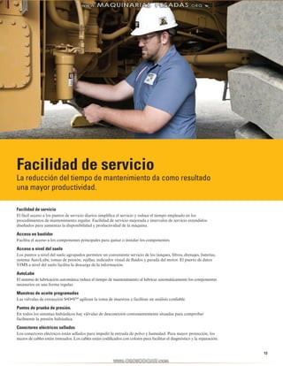 13
Facilidad de servicio
La reducción del tiempo de mantenimiento da como resultado
una mayor productividad.
Facilidad de servicio
El fácil acceso a los puntos de servicio diarios simplifica el servicio y reduce el tiempo empleado en los
procedimientos de mantenimiento regular. Facilidad de servicio mejorada e intervalos de servicio extendidos
diseñados para aumentar la disponibilidad y productividad de la máquina.
Acceso en bastidor
Facilita el acceso a los componentes principales para quitar o instalar los componentes.
Acceso a nivel del suelo
Los puntos a nivel del suelo agrupados permiten un conveniente servicio de los tanques, filtros, drenajes, baterías,
sistema AutoLube, tomas de presión, rejillas, indicador visual de fluidos y parada del motor. El puerto de datos
VIMS a nivel del suelo facilita la descarga de la información.
AutoLube
El sistema de lubricación automática reduce el tiempo de mantenimiento al lubricar automáticamente los componentes
necesarios en una forma regular.
Muestras de aceite programadas
Las válvulas de extracción S•O•SSM
agilizan la toma de muestras y facilitan un análisis confiable.
Puntos de prueba de presión.
En todos los sistemas hidráulicos hay válvulas de desconexión convenientemente situadas para comprobar
fácilmente la presión hidráulica.
Conectores eléctricos sellados
Los conectores eléctricos están sellados para impedir la entrada de polvo y humedad. Para mayor protección, los
mazos de cables están trenzados. Los cables están codificados con colores para facilitar el diagnóstico y la reparación.
 