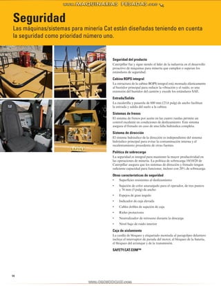14
Seguridad
Las máquinas/sistemas para minería Cat están diseñadas teniendo en cuenta
la seguridad como prioridad número uno.
Seguridad del producto
Caterpillar fue y sigue siendo el líder de la industria en el desarrollo
proactivo de máquinas para minería que cumplen o superan los
estándares de seguridad.
Cabina ROPS integral
La estructura de la cabina ROPS integral está montada elásticamente
al bastidor principal para reducir la vibración y el ruido, es una
extensión del bastidor del camión y excede los estándares SAE.
Entrada/Salida
La escalerilla y pasarela de 600 mm (23,6 pulg) de ancho facilitan
la entrada y salida del suelo a la cabina.
Sistemas de frenos
El sistema de frenos por aceite en las cuatro ruedas permite un
control excelente en condiciones de deslizamiento. Este sistema
asegura el frenado en caso de una falla hidráulica completa.
Sistema de dirección
El sistema hidráulico de la dirección es independiente del sistema
hidráulico principal para evitar la contaminación interna y el
recalentamiento procedente de otras fuentes.
Política de sobrecarga
La seguridad es integral para mantener la mayor productividad en
las operaciones de minería. La política de sobrecarga 10/10/20 de
Caterpillar asegura que los sistemas de dirección y frenado tengan
suficiente capacidad para funcionar, incluso con 20% de sobrecarga.
Otras características de seguridad
Superficies resistentes al deslizamiento•	
Sujeción de color anaranjado para el operador, de tres puntos•	
y 76 mm (3 pulg) de ancho
Espejos de gran ángulo•	
Indicador de caja elevada•	
Cables dobles de sujeción de caja•	
Rieles protectores•	
Neutralizador de retroceso durante la descarga•	
Nivel bajo de ruido interior•	
Caja de aislamiento
La casilla de bloqueo y etiquetado montada al paragolpes delantero
incluye el interruptor de parada del motor, el bloqueo de la batería,
el bloqueo del arranque y de la transmisión.
SAFETY.CAT.COM™
 