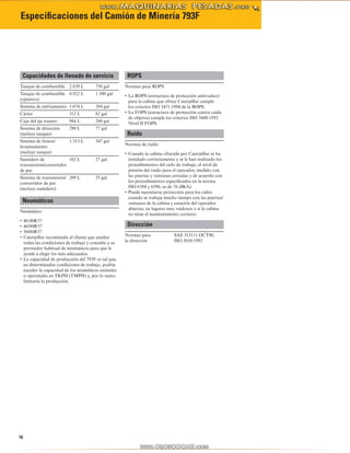 16
Especificaciones del Camión de Minería 793F
Capacidades de llenado de servicio
Tanque de combustible 2.839 L 750 gal
Tanque de combustible
(optativo)
4.922 L 1.300 gal
Sistema de enfriamiento 1.074 L 284 gal
Cárter 312 L 82 gal
Caja del eje trasero 984 L 260 gal
Sistema de dirección
(incluye tanque)
290 L 77 gal
Sistema de frenos/
levantamiento
(incluye tanque)
1.315 L 347 gal
Sumidero de
transmisión/convertidor
de par
102 L 27 gal
Sistema de transmisión/
convertidor de par
(incluye sumidero)
209 L 55 gal
Neumáticos
Neumático
40.00R57•	
46/90R57•	
50/80R57•	
Caterpillar recomienda al cliente que analice•	
todas las condiciones de trabajo y consulte a su
proveedor habitual de neumáticos para que le
ayude a elegir los más adecuados.
La capacidad de producción del 793F es tal que,•	
en determinadas condiciones de trabajo, podría
exceder la capacidad de los neumáticos estándar
u opcionales en TKPH (TMPH) y, por lo tanto,
limitaría la producción.
ROPS
Normas para ROPS
La ROPS (estructura de protección antivuelco)•	
para la cabina que ofrece Caterpillar cumple
los criterios ISO 3471:1994 de la ROPS.
La FOPS (estructura de protección contra caída•	
de objetos) cumple los criterios ISO 3449:1992
Nivel II FOPS.
Ruido
Normas de ruido
Cuando la cabina ofrecida por Caterpillar se ha•	
instalado correctamente y se le han realizado los
procedimientos del ciclo de trabajo, el nivel de
presión del ruido para el operador, medido con
las puertas y ventanas cerradas y de acuerdo con
los procedimientos especificados en la norma
ISO 6394 y 6396, es de 76 dB(A).
Puede necesitarse protección para los oídos•	
cuando se trabaja mucho tiempo con las puertas/
ventanas de la cabina y estación del operador
abiertas, en lugares muy ruidosos o si la cabina
no tiene el mantenimiento correcto.
Dirección
Normas para
la dirección
SAE J15111 OCT90,
ISO 5010:1992
 
