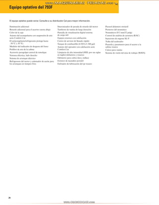 24
Equipo optativo del 793F
Iluminación adicional
Retardo adicional para el acarreo cuesta abajo
Calor de la caja
Asiento del acompañante con suspensión de aire
serie Comfort Cat
El anticongelante/refrigerante protege hasta
–50 ºC (–58 ºF)
Medidor del indicador de desgaste del freno
Prefiltro de aire de la cabina
Accesorio paragolpes central de remolque
Ventana eléctrica, lado derecho
Sistema de arranque eléctrico
Refrigerante del motor y calentador de aceite para
los arranques en tiempos fríos
Sincronizador de parada de retardo del motor
Tambores de ruedas de larga duración
Pantalla de visualización digital externa
de carga útil
Espejos externos con calefacción
Centro de servicio de llenado rápido
Tanque de combustible (4.920 L/1.300 gal)
Asiento del operador con calefacción serie
Comfort Cat
Lámparas de alta intensidad (HID, por sus siglas
en inglés) (delantera y trasera)
Odómetro para cubos (km y millas)
Extintor de incendios portátil
Enfriador de lubricación del eje trasero
Parasol delantero retráctil
Protector del neumático
Neumáticos (813 mm/32 pulg)
Control de análisis de carretera (RAC)
Inyectores de engrase SL-V
Traba del acelerador
Pasarela y pasamanos para el acceso a la
cabina trasera
Calzos para ruedas
Sistema de visión del área de trabajo (WAVS)
El equipo optativo puede variar. Consulte a su distribuidor Cat para mayor información.
 