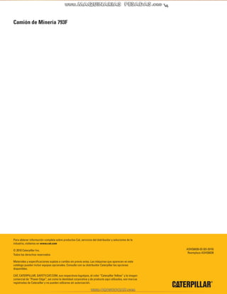 28
Camión de Minería 793F
Para obtener información completa sobre productos Cat, servicios del distribuidor y soluciones de la
industria, visítenos en www.cat.com
© 2010 Caterpillar Inc.
Todos los derechos reservados
Materiales y especificaciones sujetos a cambio sin previo aviso. Las máquinas que aparecen en este
catálogo pueden incluir equipos opcionales. Consulte con su distribuidor Caterpillar las opciones
disponibles.
CAT, CATERPILLAR, SAFETY.CAT.COM, sus respectivos logotipos, el color “Caterpillar Yellow” y la imagen
comercial de “Power Edge”, así como la identidad corporativa y de producto aquí utilizados, son marcas
registradas de Caterpillar y no pueden utilizarse sin autorización.
ASHQ6038-03 (03-2010)
Reemplaza ASHQ6038
 