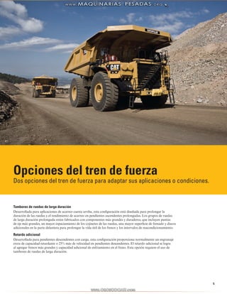 5
Opciones del tren de fuerza
Dos opciones del tren de fuerza para adaptar sus aplicaciones o condiciones.
Tambores de ruedas de larga duración
Desarrollada para aplicaciones de acarreo cuesta arriba, esta configuración está diseñada para prolongar la
duración de las ruedas y el rendimiento de acarreo en pendientes ascendentes prolongadas. Los grupos de ruedas
de larga duración prolongada están fabricados con componentes más grandes y duraderos, que incluyen puntas
de eje más grandes, un mayor espaciamiento de los cojinetes de las ruedas, una mayor superficie de frenado y discos
adicionales en la parte delantera para prolongar la vida útil de los frenos y los intervalos de reacondicionamiento.
Retardo adicional
Desarrollada para pendientes descendentes con carga, esta configuración proporciona normalmente un engranaje
extra de capacidad retardante o 25% más de velocidad en pendientes descendentes. El retardo adicional se logra
al agregar frenos más grandes y capacidad adicional de enfriamiento en el freno. Esta opción requiere el uso de
tambores de ruedas de larga duración.
 