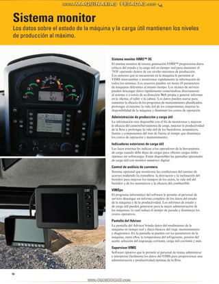 Sistema monitor 
Los datos sobre el estado de la máquina y la carga útil mantienen los niveles 
de producción al máximo. 
10 
Sistema monitor VIMS™ 3G 
El sistema monitor de tercera generación VIMS™ proporciona datos 
críticos del estado y la carga útil en tiempo real para mantener el 
793F operando dentro de sus niveles máximos de producción. 
Los sensores que se encuentran en la máquina le permiten al 
VIMS intercambiar y monitorear rápidamente la información de 
todos los sistemas. Los usuarios pueden ver hasta 10 parámetros 
de máquinas diferentes al mismo tiempo. Los técnico de servicio 
pueden descargar datos rápidamente conectándose directamente 
al sistema o a través de su dirección Web propia y generar informes 
en la oficina, el taller o la cabina. Los datos pueden usarse para 
aumentar la eficacia de los programas de mantenimiento planificados, 
prolongar al máximo la vida útil de los componentes, mejorar la 
disponibilidad de la máquina y disminuir los costos de operación. 
Administración de producción y carga útil 
La información está disponible con el fin de monitorear y mejorar 
la eficacia del camión/herramienta de carga, mejorar la productividad 
de la flota y prolongar la vida útil de los bastidores, neumáticos, 
llantas y componentes del tren de fuerza al tiempo que disminuye 
los costos de operación y mantenimiento. 
Indicadores exteriores de carga útil 
Las luces externas les indican a los operadores de la herramienta 
de carga cuando debe dejar de cargar para obtener cargas útiles 
óptimas sin sobrecargas. Están disponibles las pantallas opcionales 
de carga útil con monitor numérico digital. 
Control de análisis de carretera 
Sistema opcional que monitorea las condiciones del camino de 
acarreo midiendo la cremallera, la desviación y la inclinación del 
bastidor para mejorar los tiempos de los ciclos, la vida útil del 
bastidor y de los neumáticos y la eficacia del combustible. 
VIMSpc 
El programa informático del software le permite al personal de 
servicio descargar un informe completo de los datos del estado 
de la máquina y de la productividad. Los informes de estado y 
de carga útil pueden generarse para la mejor administración de 
las máquinas, lo cual reduce el tiempo de parada y disminuye los 
costos operativos. 
Pantalla del Advisor 
La pantalla del Advisor brinda datos del rendimiento de la 
máquina en tiempo real y datos básicos del viaje, mantenimiento 
y diagnóstico. En la pantalla se pueden ver los parámetros de la 
máquina, entre ellos, la temperatura del refrigerante, presión del 
aceite, selección del engranaje corriente, carga útil corriente y más. 
Supervisor VIMS 
Software optativo que le permite al personal de minas administrar 
e interpretar fácilmente los datos del VIMS para proporcionar una 
administración y productividad óptimas de la flota. 
 