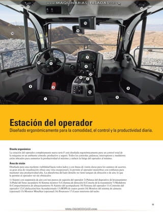 14 
15 
13 13 
1 
10 
11 
12 
16 
17 
Estación del operador 
Diseñado ergonómicamente para la comodidad, el control y la productividad diaria. 
11 
Diseño ergonómico 
La estación del operador completamente nueva serie F está diseñada ergonómicamente para un control total de 
la máquina en un ambiente cómodo, productivo y seguro. Todos los controles, palancas, interruptores y medidores 
están ubicados para aumentar la productividad al máximo y reducir la fatiga del operador al mínimo. 
Área de visión 
Diseñada para una excelente visibilidad hacia todos lados y con líneas de visión claras para los caminos de acarreo, 
su gran área de visualización ofrece una vista excepcional y le permite al operador maniobrar con confianza para 
mantener una productividad alta. La plataforma del lado derecho no tiene tanques de dirección o de aire, lo que 
le permite al operador ver sin obstáculos. 
1) Asiento con suspensión de aire con tres puntos de sujeción del operador 2) Palanca del dispositivo de levantamiento 
3) Pedal del freno secundario 4) Sistema monitor 5) Columna de dirección 6) Consola de la transmisión 7) Medidores 
8) Compartimientos de almacenamiento 9) Asiento del acompañante 10) Ventana del operador 11) Controles del 
operador 12) Calefacción/Aire Acondicionado 13) ROPS de cuatro postes 14) Monitor del sistema de cámaras 
(opcional) 15) Monitor MineStar (opcional) 16) Posavasos 17) Luces interiores del techo 
17 
2 
3 
4 
5 
6 
7 
8 
8 
9 
 