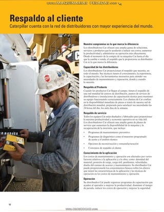 Respaldo al cliente 
Caterpillar cuenta con la red de distribuidores con mayor experiencia del mundo. 
12 
Nuestro compromiso es lo que marca la diferencia 
Los distribuidores Cat ofrecen una amplia gama de soluciones, 
servicios y productos que le ayudarán a reducir sus costos, aumentar 
la productividad y administrar su operación más eficazmente. 
Desde el momento de la compra de su máquina Cat hasta el día 
que la cambie o venda, el respaldo que le proporciona su distribuidor 
Cat es lo que marca la diferencia. 
Capacidad de los distribuidores 
Los distribuidores Cat proporcionan el respaldo que necesita, en 
todo el mundo. Sus técnicos tienen el conocimiento, la experiencia, 
la capacitación y las herramientas necesarios para atender sus 
necesidades de mantenimiento y reparación, donde y cuando 
lo necesite. 
Respaldo al Producto 
Cuando los productos Cat llegan al campo, tienen el respaldo de 
una red mundial de centros de distribución, puntos de servicio de 
distribuidores e instalaciones de capacitación técnica para mantener 
su equipo funcionando correctamente. Los clientes de Cat confían 
en la disponibilidad inmediata de piezas a través de nuestra red de 
distribución mundial, preparada para satisfacer sus necesidades las 
24 horas del día, los siete días de la semana. 
Respaldo de servicio 
Todos los equipos Cat están diseñados y fabricados para proporcionar 
la máxima productividad y economía operativa en su vida útil. 
Los distribuidores Cat ofrecen una amplia gama de planes de 
servicio que aumentan la disponibilidad de la máquina y la 
recuperación de la inversión, que incluye: 
• Programas de mantenimiento preventivo 
• Programas de diagnóstico como el muestreo programado 
de aceite y el análisis técnico 
• Opciones de reconstrucción y remanufacturación 
• Convenios de respaldo al cliente 
Conocimiento de la aplicación 
Los costos de mantenimiento y operación son afectados por varios 
factores relativos a la aplicación y a la obra, como: densidad del 
material, posición de carga, carga útil, pendientes, velocidades, 
diseño del camino de acarreo y mantenimiento. Su distribuidor Cat 
puede proporcionarle los conocimientos básicos sobre los efectos 
que tienen las características de la aplicación y las técnicas de 
operación en los costos de mantenimiento y operación. 
Operación 
Su distribuidor Cat puede organizar programas de capacitación que 
ayuden al operador a mejorar la productividad, disminuir el tiempo 
de parada, reducir los costos de operación y mejorar la seguridad. 
 