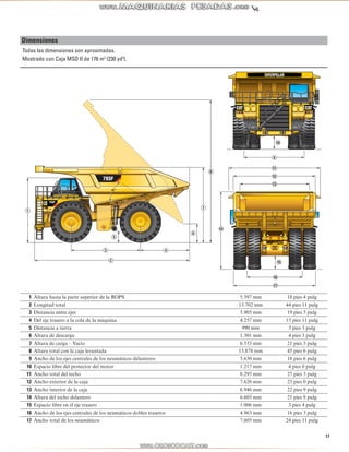 17 
Dimensiones 
Todas las dimensiones son aproximadas. 
Mostrado con Caja MSD II de 176 m3 (230 yd3). 
9 
10 
11 
12 
13 
16 
17 
14 
15 
1 
5 
3 4 
2 
6 
7 
8 
1 Altura hasta la parte superior de la ROPS 5.597 mm 18 pies 4 pulg 
2 Longitud total 13.702 mm 44 pies 11 pulg 
3 Distancia entre ejes 5.905 mm 19 pies 5 pulg 
4 Del eje trasero a la cola de la máquina 4.257 mm 13 pies 11 pulg 
5 Distancia a tierra 990 mm 3 pies 3 pulg 
6 Altura de descarga 1.301 mm 4 pies 3 pulg 
7 Altura de carga – Vacío 6.533 mm 21 pies 5 pulg 
8 Altura total con la caja levantada 13.878 mm 45 pies 6 pulg 
9 Ancho de los ejes centrales de los neumáticos delanteros 5.630 mm 18 pies 6 pulg 
10 Espacio libre del protector del motor 1.217 mm 4 pies 0 pulg 
11 Ancho total del techo 8.295 mm 27 pies 3 pulg 
12 Ancho exterior de la caja 7.626 mm 25 pies 0 pulg 
13 Ancho interior de la caja 6.946 mm 22 pies 9 pulg 
14 Altura del techo delantero 6.603 mm 21 pies 8 pulg 
15 Espacio libre en el eje trasero 1.006 mm 3 pies 4 pulg 
16 Ancho de los ejes centrales de los neumáticos dobles traseros 4.963 mm 16 pies 3 pulg 
17 Ancho total de los neumáticos 7.605 mm 24 pies 11 pulg 
 
