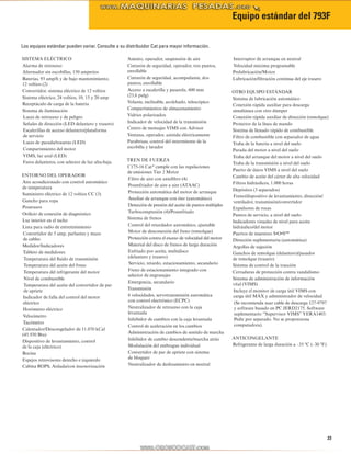 Equipo estándar del 793F 
23 
SISTEMA ELÉCTRICO 
Alarma de retroceso 
Alternador sin escobillas, 150 amperios 
Baterías, 93 amp/h y de bajo mantenimiento, 
12 voltios (2) 
Convertidor, sistema eléctrico de 12 voltios 
Sistema eléctrico, 24 voltios, 10, 15 y 20 amp 
Receptáculo de carga de la batería 
Sistema de iluminación 
Luces de retroceso y de peligro 
Señales de dirección (LED delantero y trasero) 
Escalerillas de acceso delantero/plataforma 
de servicio 
Luces de parada/traseras (LED) 
Compartimiento del motor 
VIMS, luz azul (LED) 
Faros delanteros, con selector de luz alta-baja 
ENTORNO DEL OPERADOR 
Aire acondicionado con control automático 
de temperatura 
Suministro eléctrico de 12 voltios CC (3) 
Gancho para ropa 
Posavasos 
Orificio de conexión de diagnóstico 
Luz interior en el techo 
Lista para radio de entretenimiento 
Convertidor de 5 amp, parlantes y mazo 
de cables 
Medidor/Indicadores 
Tablero de medidores: 
Temperatura del fluido de transmisión 
Temperatura del aceite del freno 
Temperatura del refrigerante del motor 
Nivel de combustible 
Temperatura del aceite del convertidor de par 
de apriete 
Indicador de falla del control del motor 
eléctrico 
Horómetro eléctrico 
Velocímetro 
Tacómetro 
Calentador/Descongelador de 11.070 kCal 
(45.930 Btu) 
Dispositivo de levantamiento, control 
de la caja (eléctrico) 
Bocina 
Espejos retrovisores derecho e izquierdo 
Cabina ROPS, Aislada/con insonorización 
Asiento, operador, suspensión de aire 
Cinturón de seguridad, operador, tres puntos, 
enrollable 
Cinturón de seguridad, acompañante, dos 
puntos, enrollable 
Acceso a escalerilla y pasarela, 600 mm 
(23,6 pulg) 
Volante, inclinable, acolchado, telescópico 
Compartimientos de almacenamiento 
Vidrios polarizados 
Indicador de velocidad de la transmisión 
Centro de mensajes VIMS con Advisor 
Ventana, operador, asistida eléctricamente 
Parabrisas, control del intermitente de la 
escobilla y lavador 
TREN DE FUERZA 
C175-16 Cat® cumple con las regulaciones 
de emisiones Tier 2 Motor 
Filtro de aire con antefiltro (4) 
Posenfriador de aire a aire (ATAAC) 
Protección automática del motor de arranque 
Auxiliar de arranque con éter (automático) 
Detección de presión del aceite de puntos múltiples 
Turbocompresión (4)/Posenfriado 
Sistema de frenos 
Control del retardador automático, ajustable 
Motor de desconexión del freno (remolque) 
Protección contra el exceso de velocidad del motor 
Material del disco de frenos de larga duración 
Enfriado por aceite, multidisco 
(delantero y trasero) 
Servicio, retardo, estacionamiento, secundario 
Freno de estacionamiento integrado con 
selector de engranajes 
Emergencia, secundario 
Transmisión 
6 velocidades, servotransmisión automática 
con control electrónico (ECPC) 
Neutralizador de retroceso con la caja 
levantada 
Inhibidor de cambios con la caja levantada 
Control de aceleración en los cambios 
Administración de cambios de sentido de marcha 
Inhibidor de cambio descendente/marcha atrás 
Modulación del embrague individual 
Convertidor de par de apriete con sistema 
de bloqueo 
Neutralizador de deslizamiento en neutral 
Interruptor de arranque en neutral 
Velocidad máxima programable 
Prelubricación/Motor 
Lubricación/filtración continua del eje trasero 
OTRO EQUIPO ESTÁNDAR 
Sistema de lubricación automático 
Conexión rápida auxiliar para descarga 
simultánea con otro dúmper 
Conexión rápida auxiliar de dirección (remolque) 
Protector de la línea de mando 
Sistema de llenado rápido de combustible 
Filtro de combustible con separador de agua 
Traba de la batería a nivel del suelo 
Parada del motor a nivel del suelo 
Traba del arranque del motor a nivel del suelo 
Traba de la transmisión a nivel del suelo 
Puerto de datos VIMS a nivel del suelo 
Cambio de aceite del cárter de alta velocidad 
Filtros hidráulicos, 1.000 horas 
Depósitos (3 separados) 
Freno/dispositivo de levantamiento, dirección/ 
ventilador, transmisión/convertidor 
Expulsores de rocas 
Puntos de servicio, a nivel del suelo 
Indicadores visuales de nivel para aceite 
hidráulico/del motor 
Puertos de muestreo S•O•SSM 
Dirección suplementaria (automática) 
Argollas de sujeción 
Ganchos de remolque (delantero)/pasador 
de remolque (trasero) 
Sistema de control de la tracción 
Cerraduras de protección contra vandalismo 
Sistema de administración de información 
vital (VIMS) 
Incluye el monitor de carga útil VIMS con 
carga útil MÁX y administrador de velocidad 
(Se recomienda usar cable de descarga 127-9797 
y software basado en PC JERD2175. Software 
suplementario “Supervisor VIMS” YERA1403. 
Pedir por separado. No se proporciona 
computadora). 
ANTICONGELANTE 
Refrigerante de larga duración a –35 ºC (–30 ºF) 
Los equipos estándar pueden variar. Consulte a su distribuidor Cat para mayor información. 
 