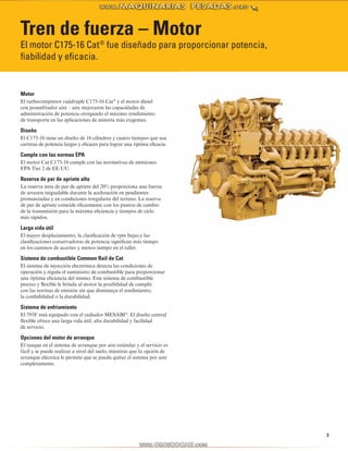 3 
Tren de fuerza – Motor 
El motor C175-16 Cat® fue diseñado para proporcionar potencia, 
fiabilidad y eficacia. 
Motor 
El turbocompresor cuádruple C175-16 Cat® y el motor diesel 
con posenfriador aire – aire mejoraron las capacidades de 
administración de potencia otorgando el máximo rendimiento 
de transporte en las aplicaciones de minería más exigentes. 
Diseño 
El C175-16 tiene un diseño de 16 cilindros y cuatro tiempos que usa 
carreras de potencia largas y eficaces para lograr una óptima eficacia. 
Cumple con las normas EPA 
El motor Cat C175-16 cumple con las normativas de emisiones 
EPA Tier 2 de EE.UU. 
Reserva de par de apriete alta 
La reserva neta de par de apriete del 20% proporciona una fuerza 
de arrastre inigualable durante la aceleración en pendientes 
pronunciadas y en condiciones irregulares del terreno. La reserva 
de par de apriete coincide eficazmente con los puntos de cambio 
de la transmisión para la máxima eficiencia y tiempos de ciclo 
más rápidos. 
Larga vida útil 
El mayor desplazamiento, la clasificación de rpm bajas y las 
clasificaciones conservadoras de potencia significan más tiempo 
en los caminos de acarreo y menos tiempo en el taller. 
Sistema de combustible Common Rail de Cat 
El sistema de inyección electrónica detecta las condiciones de 
operación y regula el suministro de combustible para proporcionar 
una óptima eficiencia del mismo. Este sistema de combustible 
preciso y flexible le brinda al motor la posibilidad de cumplir 
con las normas de emisión sin que disminuya el rendimiento, 
la confiabilidad o la durabilidad. 
Sistema de enfriamiento 
El 793F está equipado con el radiador MESABI®. El diseño central 
flexible ofrece una larga vida útil, alta durabilidad y facilidad 
de servicio. 
Opciones del motor de arranque 
El tanque en el sistema de arranque por aire estándar y el servicio es 
fácil y se puede realizar a nivel del suelo, mientras que la opción de 
arranque eléctrica le permite que se pueda quitar el sistema por aire 
completamente. 
 