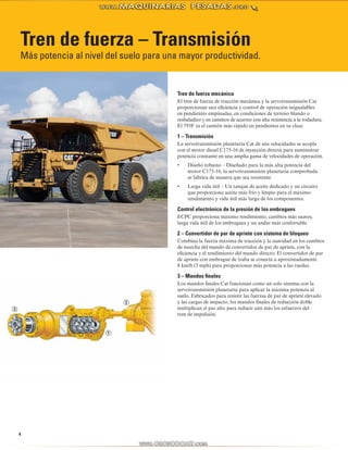 Tren de fuerza – Transmisión 
Más potencia al nivel del suelo para una mayor productividad. 
4 
Tren de fuerza mecánico 
El tren de fuerza de tracción mecánica y la servotransmisión Cat 
proporcionan una eficiencia y control de operación inigualables 
en pendientes empinadas, en condiciones de terreno blando o 
resbaladizo y en caminos de acarreo con alta resistencia a la rodadura. 
El 793F es el camión más rápido en pendientes en su clase. 
1 – Transmisión 
La servotransmisión planetaria Cat de seis velocidades se acopla 
con el motor diesel C175-16 de inyección directa para suministrar 
potencia constante en una amplia gama de velocidades de operación. 
• Diseño robusto – Diseñado para la más alta potencia del 
motor C175-16, la servotransmisión planetaria comprobada 
se fabrica de manera que sea resistente. 
• Larga vida útil – Un tanque de aceite dedicado y un circuito 
que proporciona aceite más frío y limpio para el máximo 
rendimiento y vida útil más larga de los componentes. 
Control electrónico de la presión de los embragues 
ECPC proporciona máximo rendimiento, cambios más suaves, 
larga vida útil de los embragues y un andar más confortable. 
2 – Convertidor de par de apriete con sistema de bloqueo 
Combina la fuerza máxima de tracción y la suavidad en los cambios 
de marcha del mando de convertidor de par de apriete, con la 
eficiencia y el rendimiento del mando directo. El convertidor de par 
de apriete con embrague de traba se conecta a aproximadamente 
8 km/h (5 mph) para proporcionar más potencia a las ruedas. 
3 – Mandos finales 
Los mandos finales Cat funcionan como un solo sistema con la 
servotransmisión planetaria para aplicar la máxima potencia al 
suelo. Fabricados para resistir las fuerzas de par de apriete elevado 
y las cargas de impacto, los mandos finales de reducción doble 
multiplican el par alto para reducir aún más los esfuerzos del 
tren de impulsión. 
 