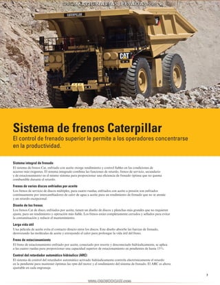 7 
Sistema de frenos Caterpillar 
El control de frenado superior le permite a los operadores concentrarse 
en la productividad. 
Sistema integral de frenado 
El sistema de frenos Cat, enfriado con aceite otorga rendimiento y control fiables en las condiciones de 
acarreo más exigentes. El sistema integrado combina las funciones de retardo, frenos de servicio, secundario 
y de estacionamiento en el mismo sistema para proporcionar una eficiencia de frenado óptima que no quema 
combustible durante el retardo. 
Frenos de varios discos enfriados por aceite 
Los frenos de servicio de discos múltiples, para cuatro ruedas, enfriados con aceite a presión son enfriados 
continuamente por intercambiadores de calor de agua a aceite para un rendimiento de frenado que no se atenúe 
y un retardo excepcional. 
Diseño de los frenos 
Los frenos Cat de disco, enfriados por aceite, tienen un diseño de discos y planchas más grandes que no requieren 
ajuste, para un rendimiento y operación más fiable. Los frenos están completamente cerrados y sellados para evitar 
la contaminación y reducir el mantenimiento. 
Larga vida útil 
Una película de aceite evita el contacto directo entre los discos. Este diseño absorbe las fuerzas de frenado, 
destrozando las moléculas de aceite y extrayendo el calor para prolongar la vida útil del freno. 
Freno de estacionamiento 
El freno de estacionamiento enfriado por aceite, conectado por resorte y desconectado hidráulicamente, se aplica 
a las cuatro ruedas para proporcionar una capacidad superior de estacionamiento en pendientes de hasta 15%. 
Control del retardador automático hidráulico (ARC) 
El sistema de control del retardador automático activado hidráulicamente controla electrónicamente el retardo 
en la pendiente para mantener óptimas las rpm del motor y el rendimiento del sistema de frenado. El ARC es ahora 
ajustable en cada engranaje. 
 