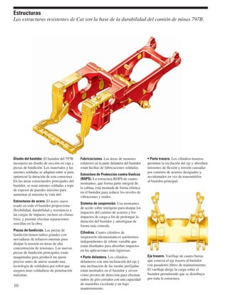 Estructuras 
Las estructuras resistentes de Cat son la base de la durabilidad del camión de minas 797B. 
Diseño del bastidor. El bastidor del 797B 
incorpora un diseño de sección en caja y 
piezas de fundición. Los materiales y las 
uniones soldadas se adaptan entre sí para 
optimizar la duración de esta estructura. 
En las áreas estructurales principales del 
bastidor, se usan uniones soldadas a tope 
de espesor de paredes máximo para 
aumentar al máximo la vida útil. 
Estructuras de acero. El acero suave 
usado en todo el bastidor proporciona 
flexibilidad, durabilidad y resistencia a 
las cargas de impacto, incluso en climas 
fríos, y permite efectuar reparaciones 
sencillas en la obra. 
Piezas de fundición. Las piezas de 
fundición tienen radios grandes con 
nervaduras de refuerzo internas para 
disipar la tensión en áreas de alta 
concentración de tensiones. Las nuevas 
piezas de fundición principales están 
maquinadas para producir un ajuste 
preciso antes de unirse usando una 
tecnología de soldadura por robot que 
asegura unas soldaduras de penetración 
máximas. 
Fabricaciones. Las áreas de menores 
esfuerzos en la parte delantera del bastidor 
están hechas de fabricaciones soldadas. 
Estructura de Protección contra Vuelcos 
(ROPS). La estructura ROPS de cuatro 
montantes, que forma parte integral de 
la cabina, está montada de forma elástica 
en el bastidor para reducir los niveles de 
vibraciones y ruidos. 
Sistema de suspensión. Usa montantes 
de aceite sobre nitrógeno para disipar los 
impactos del camino de acarreo y los 
impactos de carga a fin de prolongar la 
duración del bastidor y amortiguar de 
forma más cómoda. 
Cilindros. Cuatro cilindros de 
suspensión oleoneumáticos autónomos 
independientes de rebote variable que 
están diseñados para absorber impactos 
en las aplicaciones más rigurosas. 
• Parte delantera. Los cilindros 
delanteros con una inclinación del eje y 
una inclinación de las ruedas prefijadas 
están montados en el bastidor y sirven 
como pivotes de dirección para efectuar 
radios de giro cerrados con una capacidad 
de maniobra excelente y un bajo 
mantenimiento. 
• Parte trasera. Los cilindros traseros 
permiten la oscilación del eje y absorben 
tensiones de flexión y torsión causadas 
por caminos de acarreo desiguales y 
accidentados en vez de transmitirlos 
al bastidor principal. 
Eje trasero. Varillaje de cuatro barras 
que conecta el eje trasero al bastidor 
con pasadores libres de mantenimiento. 
El varillaje dirige la carga sobre el 
bastidor permitiendo que se distribuya 
por toda la estructura. 
10 
 