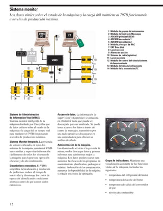 Sistema monitor 
Los datos vitales sobre el estado de la máquina y la carga útil mantiene al 797B funcionando 
a niveles de producción máxima. 
Sistema de Administración 
de Información Vital (VIMS). 
Sistema monitor inteligente de la 
máquina diseñado por Caterpillar que 
da datos críticos sobre el estado de la 
máquina y la carga útil en tiempo real 
para mantener el 797B funcionando 
a niveles de producción máximos. 
Sistema Monitor Integrado. La presencia 
de sensores ubicados en todos los 
sistemas de la máquina permiten al VIMS 
intercambiar y supervisar información 
rápidamente de todos los sistemas de 
la máquina para lograr una operación 
eficiente y de alto rendimiento. 
Diagnósticos avanzados. El VIMS 
simplifica la localización y resolución 
de problemas, reduce el tiempo de 
inactividad y disminuye los costos de 
operación identificando condiciones 
anómalas antes de que causen daños 
extensivos. 
12 
Acceso de datos. La información de 
supervisión y diagnóstico se almacena 
en el interior hasta que pueda ser 
descargada para ser analizada. Se puede 
tener acceso a los datos a través del 
centro de mensajes, transmitirse por 
una radio optativa o descargarse en 
una computadora para obtener un 
análisis detallado. 
Administración de la máquina. 
Los técnicos de servicio o la gerencia de 
minas pueden descargar datos y generar 
informes para administrar mejor la 
máquina. Los datos pueden usarse para 
aumentar la eficacia de los programas de 
mantenimiento planificados, prolongar al 
máximo la duración de los componentes, 
aumentar la disponibilidad de la máquina 
y reducir los costos de operación. 
Grupo de indicadores. Mantiene una 
visualización constante de las funciones 
vitales de la máquina, incluidas las 
siguientes: 
• temperatura del refrigerante del motor 
• temperatura del aceite del freno 
• temperatura de salida del convertidor 
de par 
• niveles de combustible 
12 
7 
4 
1 2 
5 6 
1 Módulo de grupos de instrumentos 
2 Módulo de Centro de Mensajes 
3 ADEM II principal (ECM) 
4 ADEM II secundario 1 
5 ADEM II secundario 2 
6 Módulo principal de RAC 
7 CAT Data Link 
8 Luz de acción 
9 Alarma de acción 
10 Sistema de radio (optativo) 
11 Luz de servicio 
12 Módulo de control del chasis/sistema 
de levantamiento 
13 Módulo de frenado/enfriamiento 
3 14 Módulo de la transmisión/TC 
13 
14 
11 
9 
8 
10 
 