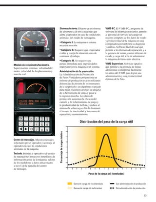 Módulo de velocímetro/tacómetro. 
Supervisa tres sistemas: velocidad del 
motor, velocidad de desplazamiento y 
marcha real. 
Centro de mensajes. Muestra mensajes 
solicitados por el operador y aconseja al 
operador en caso de condiciones 
anómalas de la máquina. 
Teclado. Permite al operador o al técnico 
de reparaciones un acceso inmediato a la 
información actual de la máquina, valores 
de los medidores y datos almacenados 
a través de la pantalla del centro 
de mensajes. 
Sistema de alerta. Dispone de un sistema 
de advertencia de tres categorías que 
alerta al operador en caso de condiciones 
anómalas del estado de la máquina. 
• Categoría I. La máquina o sistema 
necesita atención. 
• Categoría II. Requiere que el operador 
evalúe y corrija la situación antes de 
continuar el trabajo. 
• Categoría III. Se requiere una 
parada inmediata para impedir daños 
importantes en la máquina o el sistema. 
Administración de la producción. 
La Administración de Producción 
de Pesos Verdaderos proporciona un 
informe de producción exacto utilizando 
diferencias de presión de los montantes 
de la suspensión y un algoritmo avanzado 
para pesar el camión después de alejarse 
de la herramienta de carga y pasar a 
la segunda marcha. Los datos de 
producción aumentan la eficacia del 
camión y de la herramienta de carga y 
la productividad de la flota, y reduce al 
mínimo la sobrecarga a fin de disminuir 
el tiempo de inactividad y los costos de 
operación y mantenimiento. 
VIMS-PC. El VIMS-PC, programa de 
software de información exterior, permite 
al personal de servicio descargar un 
registro completo de los datos de estado 
y productividad de la máquina en una 
computadora portátil para su diagnosis 
y análisis. Software fácil de usar que 
permite a los técnicos de reparación y a 
la gerencia de minas generar informes de 
estado y carga útil a fin de administrar 
la máquina de forma más efectiva. 
VIMS Supervisor. Software optativo 
que permite a la gerencia de minas 
administrar e interpretar fácilmente 
los datos del VIMS para lograr una 
administración y una productividad 
óptimas de la flota. 
13 
Distribución del peso de la carga útil 
Peso de la carga útil (toneladas) 
Porcentaje de cargas totales 
Gama de carga útil recomendada 
Gamas de carga útil ineficientes 
Con administración de producción 
Sin administración de producción 
 