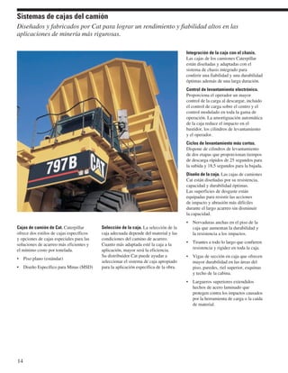 Sistemas de cajas del camión 
Diseñados y fabricados por Cat para lograr un rendimiento y fiabilidad altos en las 
aplicaciones de minería más rigurosas. 
Cajas de camión de Cat. Caterpillar 
ofrece dos estilos de cajas específicos 
y opciones de cajas especiales para las 
soluciones de acarreo más eficientes y 
el mínimo costo por tonelada. 
• Piso plano (estándar) 
• Diseño Específico para Minas (MSD) 
Selección de la caja. La selección de la 
caja adecuada depende del material y las 
condiciones del camino de acarreo. 
Cuanto más adaptada esté la caja a la 
aplicación, mayor será la eficiencia. 
Su distribuidor Cat puede ayudar a 
seleccionar el sistema de caja apropiado 
para la aplicación específica de la obra. 
Integración de la caja con el chasis. 
Las cajas de los camiones Caterpillar 
están diseñadas y adaptadas con el 
sistema de chasis integrado para 
conferir una fiabilidad y una durabilidad 
óptimas además de una larga duración. 
Control de levantamiento electrónico. 
Proporciona el operador un mayor 
control de la carga al descargar, incluido 
el control de carga sobre el centro y el 
control modulado en toda la gama de 
operación. La amortiguación automática 
de la caja reduce el impacto en el 
bastidor, los cilindros de levantamiento 
y el operador. 
Ciclos de levantamiento más cortos. 
Dispone de cilindros de levantamiento 
de dos etapas que proporcionan tiempos 
de descarga rápidos de 25 segundos para 
la subida y 18,5 segundos para la bajada. 
Diseño de la caja. Las cajas de camiones 
Cat están diseñadas por su resistencia, 
capacidad y durabilidad óptimas. 
Las superficies de desgaste están 
equipadas para resistir las acciones 
de impacto y abrasión más difíciles 
durante el largo acarreo sin disminuir 
la capacidad. 
• Nervaduras anchas en el piso de la 
caja que aumentan la durabilidad y 
la resistencia a los impactos. 
• Tirantes a todo lo largo que confieren 
resistencia y rigidez en toda la caja. 
• Vigas de sección en caja que ofrecen 
mayor durabilidad en las áreas del 
piso, paredes, riel superior, esquinas 
y techo de la cabina. 
• Largueros superiores extendidos 
hechos de acero laminado que 
protegen contra los impactos causados 
por la herramienta de carga o la caída 
de material. 
14 
 