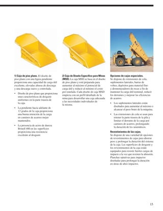 1) Caja de piso plano. El diseño de 
piso plano con una ligera pendiente 
proporciona una capacidad de carga útil 
excelente, elevadas alturas de descarga 
y una descarga suave y controlada. 
• Diseño de piso plano que proporciona 
unas características de desgaste 
uniformes en la parte trasera de 
la caja. 
• La pendiente hacia adelante de 
12 grados de la caja proporciona 
una buena retención de la carga 
en caminos de acarreo mejor 
mantenidos. 
• La presencia de acero de dureza 
Brinell 400 en las superficies 
proporciona una resistencia 
excelente al desgaste. 
2) Caja de Diseño Específico para Minas 
(MSD). La caja MSD se basa en el diseño 
de piso plano y está preparada para 
aumentar al máximo el potencial de 
carga útil y reducir al mínimo el costo 
por tonelada. Cada diseño de caja MSD 
empieza con un perfil detallado de la 
mina para desarrollar una caja adecuada 
a las necesidades individuales de 
la misma. 
Opciones de cajas especiales. 
Se dispone de extensiones de cola, 
suplementos laterales, barras de 
volteo, depósitos para material fino 
y desmenuzadores de rocas a fin de 
mantener la carga útil nominal, reducir 
los derrames y mejorar las eficiencias 
de acarreo. 
• Los suplementos laterales están 
diseñados para aumentar al máximo o 
alcanzar el peso bruto de la máquina. 
• Las extensiones de cola se usan para 
retener la parte trasera de la pila y 
limitar el derrame de la carga por 
caminos de acarreo, prolongando 
la duración de los neumáticos. 
Revestimientos de las cajas. 
Se dispone de una variedad de opciones 
de revestimientos de cajas para ahorrar 
peso y prolongar la duración del sistema 
de la caja. Las superficies de desgaste y 
los revestimientos de la caja están 
equipados para resistir fuertes cargas de 
impacto a la vez que resisten la abrasión. 
Planchas optativas para impactos 
diseñadas para prolongar la duración 
en áreas de altos impactos. 
15 
 