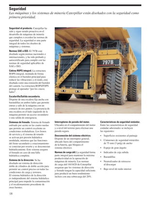 Seguridad 
Las máquinas y los sistemas de minería Caterpillar están diseñados con la seguridad como 
primera prioridad. 
Seguridad el producto. Caterpillar ha 
sido y sigue siendo proactiva en el 
desarrollo de máquinas de minería 
que cumplen o exceden las normas de 
seguridad. La seguridad es una parte 
integral de todos los diseños de 
máquinas y sistemas. 
Normas SAE e ISO. El 797B está 
diseñado según normas nacionales e 
internacionales, y ha sido probado y 
autocertificado para cumplir con las 
normas de seguridad aplicables de 
SAE e ISO. 
Cabina ROPS integral. La estructura 
ROPS integral, montada de forma 
elástica en el bastidor principal para 
reducir las vibraciones y el ruido, está 
diseñada como una extensión del bastidor 
del camión. La estructura ROPS/FOPS 
protege al operador “por los cincos 
lados”. 
Escalerilla/Salida secundaria. 
Dispone de una escalera fija ancha con 
barandillas en ambos lados que permite 
entrar y salir de la máquina con un 
contacto de tres puntos. La presencia de 
una escalera en el lado izquierdo de la 
máquina permite un acceso secundario 
o una salida de emergencia. 
Sistemas de frenado. Sistema de frenado 
enfriado por aceite en las cuatro ruedas 
que permite un control excelente en 
condiciones resbaladizas. Los frenos 
de servicio y el sistema de retardo 
se activan por presión hidráulica 
modulada, mientras que las funciones 
del freno secundario y estacionamiento 
se conectan por resorte y se desconectan 
hidráulicamente. Este sistema asegura 
el frenado en caso de una falla 
hidráulica completa. 
Sistema de la dirección. Se ha 
diseñado un sistema de dirección 
doble de cilindros de doble acción para 
permitir un control preciso en todas las 
condiciones de carga y terrenos. 
El sistema hidráulico de la dirección 
es independiente del sistema hidráulico 
principal para impedir la contaminación 
y el recalentamiento procedente de 
otras fuentes. 
18 
Interruptores de parada del motor. 
Ubicados en el compartimiento del motor 
y a nivel del terreno para efectuar una 
parada segura. 
Desconexión del sistema eléctrico. 
Dispone de un interruptor general, 
ubicado fuera del compartimiento 
de la batería, que bloquea el 
sistema eléctrico. 
Normas de carga útil. La seguridad forma 
parte integral para mantener la máxima 
productividad en la operación de 
máquinas de minería. Las normas 
de carga útil 10/10/20 de Caterpillar 
aseguran que los sistemas de dirección 
y frenado tengan la capacidad suficiente 
para producir un buen rendimiento 
incluso con una sobrecarga del 20%. 
Características de seguridad estándar. 
Entre las características de seguridad 
estándar adicionales se incluyen 
las siguientes: 
• Superficies resistentes al patinaje 
• Cinturones de seguridad retráctiles 
de 75 mm (3 pulg) de ancho 
• Espejo de gran ángulo 
• Indicador de caja subida 
• Barandillas 
• Neutralizador de retroceso 
al descargar 
• Bajo nivel de ruido interior 
 