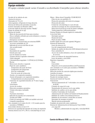 Equipo estándar 
El equipo estándar puede variar. Consulte a su distribuidor Caterpillar para obtener detalles. 
Motor – Motor diesel Caterpillar 3524B HD EUI 
Filtro de aire con antefiltro (5) 
Protección automática del motor de arranque 
Protección del cárter 
Control de velocidad baja en vacío elevada 
Auxiliar de arranque de éter (semiautomático) 
Detección de presión de aceite de puntos múltiples 
Turbocompresión (4)/Posenfriamiento 
Sistema Wiggins de llenado rápido de combustible 
A nivel del suelo 
Interruptor general 
Parada del motor 
Puerto de datos VIMS 
Cambio rápido del aceite del cigüeñal (Wiggins) 
Sistema de iluminación 
Luces de retroceso (4) 
Luz del compartimiento del motor 
Señales de cambio de dirección (LED delanteros/traseros) 
Faros antiniebla (4) 
Acceso de escalera delantera y luces de la plataforma 
de servicio 
Faros con reductor de intensidad luminosa 
Luces de parada y cola (LED) 
Depósitos (separados) 
Freno 
Convertidor 
Dispositivo de levantamiento/Dirección/Transmisión 
Aros montados en el centro para neumáticos 59/80R63 
Expulsores de rocas 
Dirección auxiliar de conexión rápida para remolcar 
Armellas de amarre 
Ganchos de remolque delanteros 
Pasador de remolque trasero 
Sistema de Control de Tracción 
Transmisión 
Autoservotransmisión de 7 velocidades con controles 
de ECPC 
Contador de carga de la caja 
Neutralizador de retroceso con la caja subida 
Inhibidor de cambios con la caja subida 
Cambios Controlados del Acelerador 
Administración de Cambios de Sentido de Desplazamiento 
Inhibidor de cambios descendentes/retroceso 
Inhibidor de movimiento a rueda libre en neutral 
Interruptor de arranque en neutral 
Marcha máxima programable 
Candados de protección contra vandalismo 
Sistema de Administración de Información Vital (VIDS) 
con carga útil 
Monitor y administrador de carga útil y velocidad MAX 
Secador de las tuberías de aire 
Alarma de retroceso 
Alternador de 75 A (2) 
Anticongelante, refrigerante de larga duración 
Sistema de lubricación automático (Lincoln) 
Control Automático de Retardo (ARC) 
Conexión rápida de descarga auxiliar “Buddy” 
Grupo de montaje de la caja 
Sistema de frenado 
Motor de desconexión del freno para remolcar 
Discos múltiples enfriados por aceite delanteros y traseros 
Estacionamiento 
Emergencia secundaria 
Cabina aislada e insonorizada con estructura ROPS 
Accesorio enchufable de 12V 
Indicador de servicio del filtro de aire 
Aire acondicionado 
Cenicero 
Encendedor de cigarrillos 
Gancho para ropa 
Luz de entrada en el techo 
Ventana eléctrica (operador solamente) 
Vidrio ahumado 
Calentador/Descongelador: 11.070 kCal (43.930 Btu) 
Bocina 
Retrovisores derecho e izquierdo 
Panel de cuatro medidores 
Temperatura del aceite del freno 
Temperatura del refrigerante 
Nivel de combustible 
Nivel de aceite de la dirección 
Asiento, con suspensión neumática 
Asiento del pasajero con suspensión neumática 
Compartimientos de almacenamiento 
Cinturones de seguridad retráctiles de 75 mm (3 pulg) 
de ancho 
Velocímetro 
Acceso de escalera 
Dirección secundaria automática 
Volante telescópico inclinable 
Visera 
Tacómetro electrónico 
Indicador de marchas de la transmisión 
Teclado del VIMS 
Centro de mensajes del VIMS con medidor universal 
Limpia/Lavaparabrisas 
Aros montados en el centro (6) (44  63) (usados para los 
neumáticos 59/80R63) 
Convertidor eléctrico (2) de 12 V 
Protector de seguridad del operador de la línea de impulsión 
Sistema eléctrico de 24 V y 90 A a velocidad baja en vacío 
26 Camión de Minería 797B especificaciones 
 