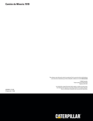 Para obtener más información sobre los productos Cat, los servicios de los distribuidores 
y las soluciones industriales que ofrece Caterpillar, visítenos en el sitio www.cat.com 
© 2004 Caterpillar 
Todos los Derechos Reservados 
Impreso en EE. UU. 
Los materiales y especificaciones están sujetos a cambio sin previo aviso. 
Las máquinas que aparecen en las fotos pueden incluir equipo adicional. 
ASHQ5511 (12-03) Vea a su distribuidor Caterpillar para las opciones disponibles. 
(Traducción: 11-04) 
R 
Camión de Minería 797B 
