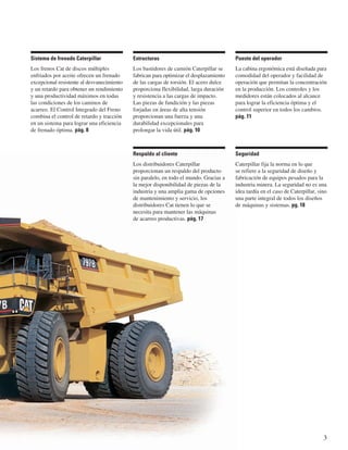 3 
Respaldo al cliente 
Los distribuidores Caterpillar 
proporcionan un respaldo del producto 
sin paralelo, en todo el mundo. Gracias a 
la mejor disponibilidad de piezas de la 
industria y una amplia gama de opciones 
de mantenimiento y servicio, los 
distribuidores Cat tienen lo que se 
necesita para mantener las máquinas 
de acarreo productivas. pág. 17 
Puesto del operador 
La cabina ergonómica está diseñada para 
comodidad del operador y facilidad de 
operación que permitan la concentración 
en la producción. Los controles y los 
medidores están colocados al alcance 
para lograr la eficiencia óptima y el 
control superior en todos los cambios. 
pág. 11 
Estructuras 
Los bastidores de camión Caterpillar se 
fabrican para optimizar el desplazamiento 
de las cargas de torsión. El acero dulce 
proporciona flexibilidad, larga duración 
y resistencia a las cargas de impacto. 
Las piezas de fundición y las piezas 
forjadas en áreas de alta tensión 
proporcionan una fuerza y una 
durabilidad excepcionales para 
prolongar la vida útil. pág. 10 
Sistema de frenado Caterpillar 
Los frenos Cat de discos múltiples 
enfriados por aceite ofrecen un frenado 
excepcional resistente al desvanecimiento 
y un retardo para obtener un rendimiento 
y una productividad máximos en todas 
las condiciones de los caminos de 
acarreo. El Control Integrado del Freno 
combina el control de retardo y tracción 
en un sistema para lograr una eficiencia 
de frenado óptima. pág. 8 
Seguridad 
Caterpillar fija la norma en lo que 
se refiere a la seguridad de diseño y 
fabricación de equipos pesados para la 
industria minera. La seguridad no es una 
idea tardía en el caso de Caterpillar, sino 
una parte integral de todos los diseños 
de máquinas y sistemas. pg. 18 
 