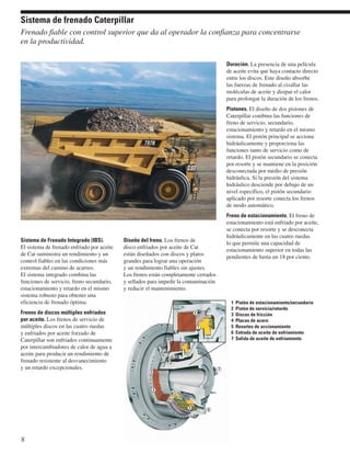 Sistema de frenado Caterpillar 
Frenado fiable con control superior que da al operador la confianza para concentrarse 
en la productividad. 
Sistema de Frenado Integrado (IBS). 
El sistema de frenado enfriado por aceite 
de Cat suministra un rendimiento y un 
control fiables en las condiciones más 
extremas del camino de acarreo. 
El sistema integrado combina las 
funciones de servicio, freno secundario, 
estacionamiento y retardo en el mismo 
sistema robusto para obtener una 
eficiencia de frenado óptima. 
Frenos de discos múltiples enfriados 
por aceite. Los frenos de servicio de 
múltiples discos en las cuatro ruedas 
y enfriados por aceite forzado de 
Caterpillar son enfriados continuamente 
por intercambiadores de calor de agua a 
aceite para producir un rendimiento de 
frenado resistente al desvanecimiento 
y un retardo excepcionales. 
Diseño del freno. Los frenos de 
disco enfriados por aceite de Cat 
están diseñados con discos y platos 
grandes para lograr una operación 
y un rendimiento fiables sin ajustes. 
Los frenos están completamente cerrados 
y sellados para impedir la contaminación 
y reducir el mantenimiento. 
Duración. La presencia de una película 
de aceite evita que haya contacto directo 
entre los discos. Este diseño absorbe 
las fuerzas de frenado al cizallar las 
moléculas de aceite y disipar el calor 
para prolongar la duración de los frenos. 
Pistones. El diseño de dos pistones de 
Caterpillar combina las funciones de 
freno de servicio, secundario, 
estacionamiento y retardo en el mismo 
sistema. El pistón principal se acciona 
hidráulicamente y proporciona las 
funciones tanto de servicio como de 
retardo. El pistón secundario se conecta 
por resorte y se mantiene en la posición 
desconectada por medio de presión 
hidráulica. Si la presión del sistema 
hidráulico desciende por debajo de un 
nivel específico, el pistón secundario 
aplicado por resorte conecta los frenos 
de modo automático. 
Freno de estacionamiento. El freno de 
estacionamiento está enfriado por aceite, 
se conecta por resorte y se desconecta 
hidráulicamente en las cuatro ruedas 
lo que permite una capacidad de 
estacionamiento superior en todas las 
pendientes de hasta un 18 por ciento. 
8 
1 Pistón de estacionamiento/secundario 
2 Pistón de servicio/retardo 
3 Discos de fricción 
4 Placas de acero 
5 Resortes de accionamiento 
6 Entrada de aceite de enfriamiento 
7 Salida de aceite de enfriamiento 
1 
2 
7 
5 6 
4 
3 
 