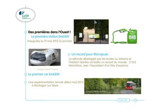 Projet GNV 10
Des premières dans l’Ouest !
La première station bioGNV
Inaugurée le 19 mai 2015 à Locminé
Un record pour Microjoule
Le véhicule développé par les écoles La Joliverie et
Polytech Nantes ont battu un record du monde : 2 552
kilomètres, avec l'équivalent d'un litre d'essence
Le premier car bioGNV
Une expérimentation lancée début mai 2015
à Mortagne sur Sèvre
Image Ouest France
 