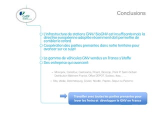 Projet GNV
Conclusions
11
L’infrastructure de stations GNV/ BioGNV est insuffisante mais la
directive européenne adoptée récemment doit permettre de
combler le retard
Coopération des parties prenantes dans notre territoire pour
avancer sur ce sujet
La gamme de véhicules GNV vendus en France s’étoffe
Des entreprise qui avancent:
– Monoprix, Carrefour, Castorama, Picard, Biocoop, Point P, Saint-Gobain
Distribution Bâtiment France, Office DEPOT, Sodexo, Ikea… …
– Sita, Veolia, Derichebourg, Coved, Nicollin, Paprec, Sepur ou Pizzorno
Travailler avec toutes les parties prenantes pour
lever les freins et développer le GNV en France
 