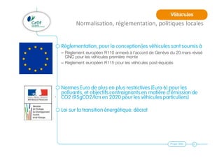 Projet GNV 6
Normalisation, réglementation, politiques locales
Réglementation, pour la conception les véhicules sont soumis à
– Règlement européen R110 annexé à l’accord de Genève du 20 mars révisé
GNC pour les véhicules première monte
– Règlement européen R115 pour les véhicules post-équipés
Normes Euro de plus en plus restrictives (Euro 6) pour les
polluants, et objectifs contraignants en matière d’émission de
CO2 (95gCO2/km en 2020 pour les véhicules particuliers)
Loi sur la transition énergétique: décret
Véhicules
 