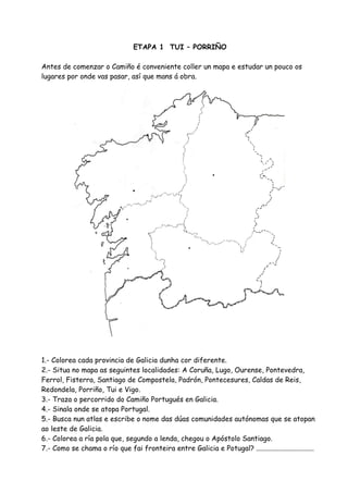 ETAPA 1 TUI – PORRIÑO

Antes de comenzar o Camiño é conveniente coller un mapa e estudar un pouco os
lugares por onde vas pasar, así que mans á obra.




1.- Colorea cada provincia de Galicia dunha cor diferente.
2.- Situa no mapa as seguintes localidades: A Coruña, Lugo, Ourense, Pontevedra,
Ferrol, Fisterra, Santiago de Compostela, Padrón, Pontecesures, Caldas de Reis,
Redondela, Porriño, Tui e Vigo.
3.- Traza o percorrido do Camiño Portugués en Galicia.
4.- Sinala onde se atopa Portugal.
5.- Busca nun atlas e escribe o nome das dúas comunidades autónomas que se atopan
ao leste de Galicia.
6.- Colorea a ría pola que, segundo a lenda, chegou o Apóstolo Santiago.
7.- Como se chama o río que fai fronteira entre Galicia e Potugal? .................................
 