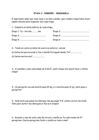 ETAPA 2 PORRIÑO – REDONDELA

É importante saber por onde imos ir no noso camiñar, pero tamén é importante facer
algúns cálculos para organizar ben cada etapa.

1.- Completa os datos básicos de cada etapa.

Etapa 1: Tui – Porriño ........... km                          Etapa 2: ........................................................

Etapa 3: ...................................................   Etapa 4: ........................................................

Etapa 5: ..................................................    Etapa 6: .......................................................



2.- Tendo en conta os datos do exercicio anterior, calcula:

a) Cantos km percorrerás si fas o Camiño Portugués dende Tui? .....................

b) Cantos metros son? .......................




3.- Si camiñas a unha velocidade de 5 km/h, canto tempo che lavará facer a última
etapa?




4.- Un peregrino coa súa mochila pesa 81 Kg, si a mochila pesa 12 kg, canto pesa o
peregrino?




5.- Cada noite que pasas nun albergue tés que pagar 5 €, cantos cartos che farán
falta para durmir nos albergues si fas as 6 etapas?




6.- Durante o mes de xullo cada día inician o camiño en Tui unha media de 27
peregrinos. Cantos peregrinos farán o camiño en todo o mes?
 