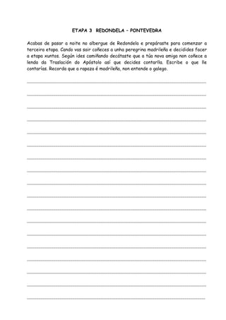 ETAPA 3 REDONDELA – PONTEVEDRA

Acabas de pasar a noite no albergue de Redondela e prepáraste para comenzar a
terceira etapa. Cando vas sair coñeces a unha peregrina madrileña e decidides facer
a etapa xuntos. Según ides camiñando decátaste que a túa nova amiga non coñece a
lenda da Traslación do Apóstolo así que decides contarlla. Escribe o que lle
contarías. Recorda que a rapaza é madrileña, non entende o galego.

..............................................................................................................................................................

..............................................................................................................................................................

..............................................................................................................................................................

..............................................................................................................................................................

..............................................................................................................................................................

..............................................................................................................................................................

..............................................................................................................................................................

..............................................................................................................................................................

..............................................................................................................................................................

..............................................................................................................................................................

..............................................................................................................................................................

..............................................................................................................................................................

..............................................................................................................................................................

..............................................................................................................................................................

..............................................................................................................................................................

..............................................................................................................................................................

..............................................................................................................................................................

.............................................................................................................................................................
 