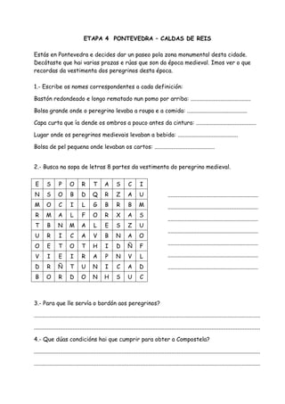 ETAPA 4 PONTEVEDRA – CALDAS DE REIS

Estás en Pontevedra e decides dar un paseo pola zona monumental desta cidade.
Decátaste que hai varias prazas e rúas que son da época medieval. Imos ver o que
recordas da vestimenta dos peregrinos desta época.

1.- Escribe os nomes correspondentes a cada definición:

Bastón redondeado e longo rematado nun pomo por arriba: ..........................................

Bolsa grande onde o peregrino levaba a roupa e a comida: ..........................................

Capa curta que ía dende os ombros a pouco antes da cintura: ..........................................

Lugar onde os peregrinos medievais levaban a bebida: ..........................................

Bolsa de pel pequena onde levaban os cartos: ..........................................


2.- Busca na sopa de letras 8 partes da vestimenta do peregrino medieval.


 E      S        P      O        R       T       A       S       C       I
N       S       O        B       D      Q        R       Z       A       U                   ...............................................................
M       O        C       I       L       G       B       R       B       M                   ...............................................................
R       M       A        L       F       O       R       X       A       S
                                                                                             ...............................................................
T        B      N       M        A       L       E       S       Z       U
                                                                                             ...............................................................
U        R       I       C       A       V       B       N       A       O
                                                                                             ...............................................................
O        E       T      O        T       H       I       D       Ñ       F
V        I       E       I       R       A       P       N       V       L                   ...............................................................

D        R      Ñ        T       U       N       I       C       A       D                   ...............................................................
B       O        R       D       O       N       H       S       U       C



3.- Para que lle servía o bordón aos peregrinos?

..............................................................................................................................................................

..............................................................................................................................................................

4.- Que dúas condicións hai que cumprir para obter a Compostela?

..............................................................................................................................................................

..............................................................................................................................................................
 