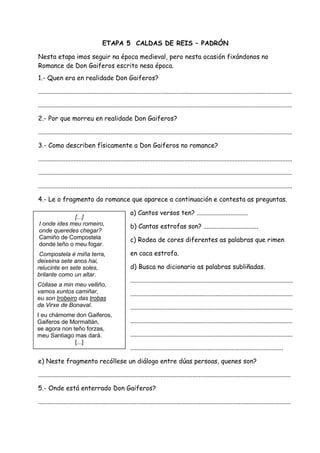 ETAPA 5 CALDAS DE REIS – PADRÓN

Nesta etapa imos seguir na época medieval, pero nesta ocasión fixándonos no
Romance de Don Gaiferos escrito nesa época.
1.- Quen era en realidade Don Gaiferos?

..............................................................................................................................................................

..............................................................................................................................................................

2.- Por que morreu en realidade Don Gaiferos?

..............................................................................................................................................................

3.- Como describen físicamente a Don Gaiferos no romance?

..............................................................................................................................................................

..............................................................................................................................................................

..............................................................................................................................................................

4.- Le o fragmento do romance que aparece a continuación e contesta as preguntas.

                                                         a) Cantos versos ten? ................................
             [...]
I onde ides meu romeiro,                                 b) Cantas estrofas son? ..................................
onde queredes chegar?
Camiño de Compostela                                     c) Rodea de cores diferentes as palabras que rimen
donde teño o meu fogar.
 Compostela é miña terra,                                en caca estrofa.
deixeina sete anos hai,
relucinte en sete soles,                                 d) Busca no dicionario as palabras subliñadas.
brilante como un altar.
                                                         .....................................................................................................
Cóllase a min meu velliño,
vamos xuntos camiñar,                                    .....................................................................................................
eu son trobeiro das trobas
da Virxe de Bonaval.                                     .....................................................................................................
I eu chámome don Gaiferos,
Gaiferos de Mormaltán,                                   .....................................................................................................
se agora non teño forzas,
meu Santiago mas dará.                                   .....................................................................................................
              [...]
                                                         ...............................................................................................

e) Neste fragmento recóllese un diálogo entre dúas persoas, quenes son?

.............................................................................................................................................................

5.- Onde está enterrado Don Gaiferos?

.............................................................................................................................................................
 