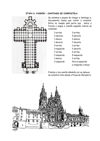 ETAPA 6 PADRÓN – SANTIAGO DE COMPOSTELA

                Xa estamos a piques de chegar a Santiago e,
                lóxicamente temos que visitar a catedral.
                Entra no templo pola porta que indica a
                frecha e segue o camiño segundo indican as
                columnas:
                      3 arriba          3 arriba
                      2 dereita         4 dereita
                      1 abaixo          3 abaixo
                      1 dereita         7 dereita
                      4 arriba          1 arriba
                      3 esquerda        2 dereita
                      7 arriba          2 arriba
                      2 esquerda        5 esquerda
                      1 abaixo          2 arriba
                      3 esquerda        Xira á esquerda
                                        e atoparás a imaxe.


                Finaliza o teu camiño dándolle cor ao debuxo
                da catedral vista dende a Praza do Obradoiro.
 