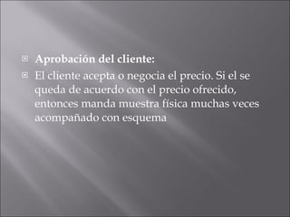 Aprobación del cliente:   El cliente acepta o negocia el precio. Si el se queda de acuerdo con el precio ofrecido, entonces manda muestra física muchas veces acompañado con esquema 